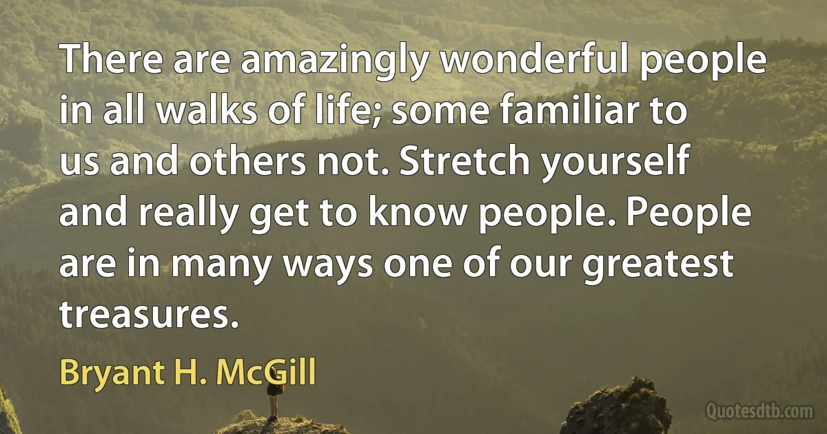 There are amazingly wonderful people in all walks of life; some familiar to us and others not. Stretch yourself and really get to know people. People are in many ways one of our greatest treasures. (Bryant H. McGill)