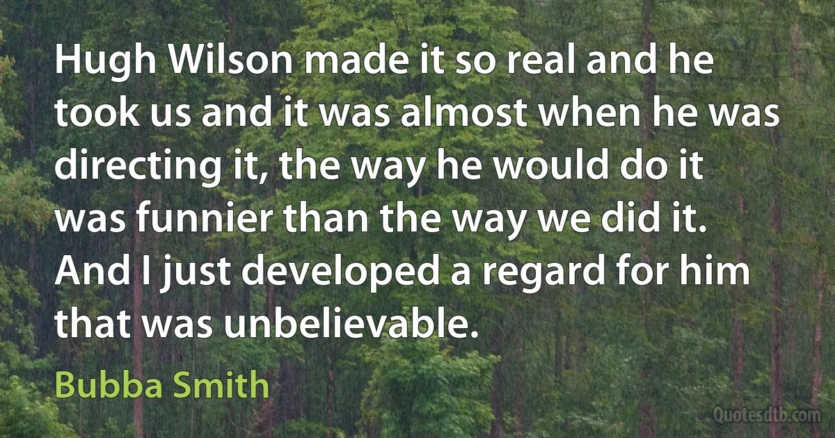 Hugh Wilson made it so real and he took us and it was almost when he was directing it, the way he would do it was funnier than the way we did it. And I just developed a regard for him that was unbelievable. (Bubba Smith)
