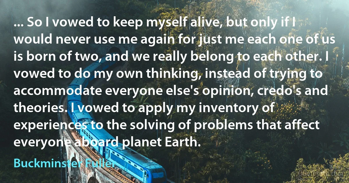 ... So I vowed to keep myself alive, but only if I would never use me again for just me each one of us is born of two, and we really belong to each other. I vowed to do my own thinking, instead of trying to accommodate everyone else's opinion, credo's and theories. I vowed to apply my inventory of experiences to the solving of problems that affect everyone aboard planet Earth. (Buckminster Fuller)