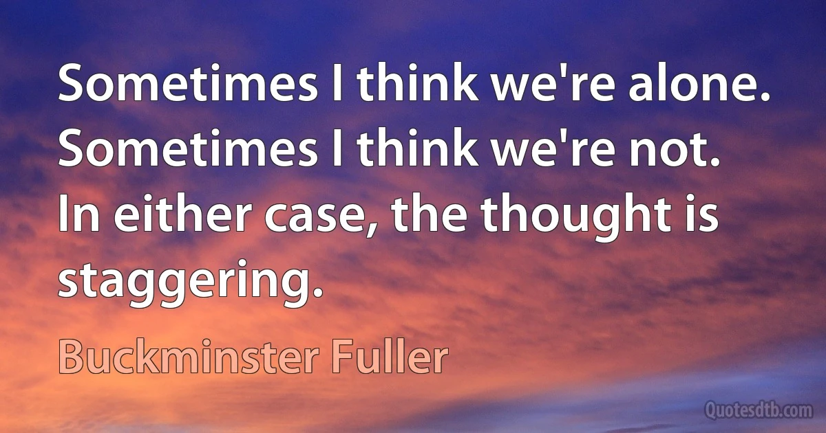 Sometimes I think we're alone. Sometimes I think we're not. In either case, the thought is staggering. (Buckminster Fuller)