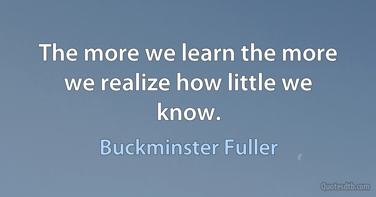 The more we learn the more we realize how little we know. (Buckminster Fuller)