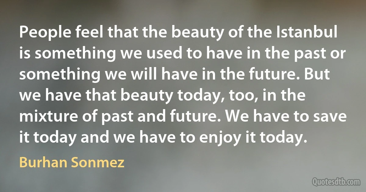 People feel that the beauty of the Istanbul is something we used to have in the past or something we will have in the future. But we have that beauty today, too, in the mixture of past and future. We have to save it today and we have to enjoy it today. (Burhan Sonmez)