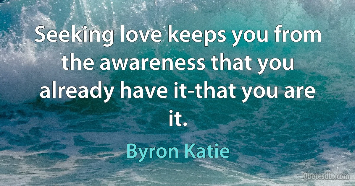 Seeking love keeps you from the awareness that you already have it-that you are it. (Byron Katie)