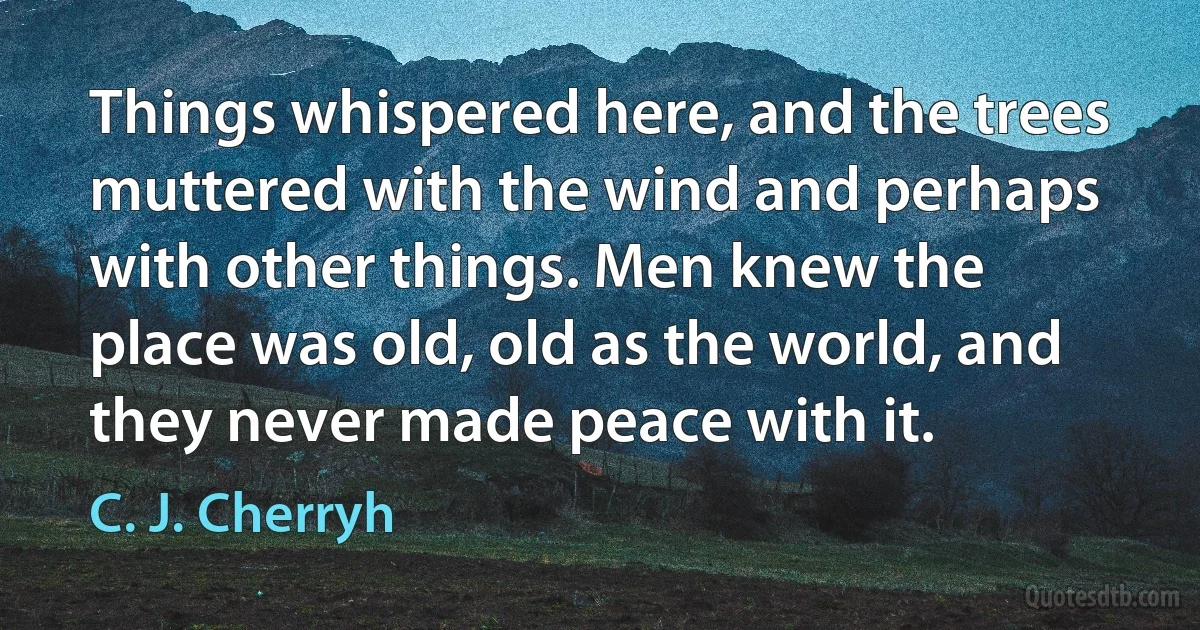 Things whispered here, and the trees muttered with the wind and perhaps with other things. Men knew the place was old, old as the world, and they never made peace with it. (C. J. Cherryh)