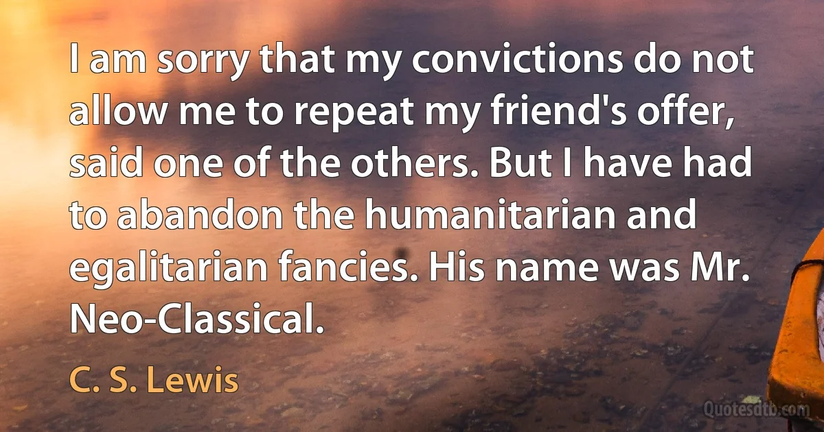 I am sorry that my convictions do not allow me to repeat my friend's offer, said one of the others. But I have had to abandon the humanitarian and egalitarian fancies. His name was Mr. Neo-Classical. (C. S. Lewis)