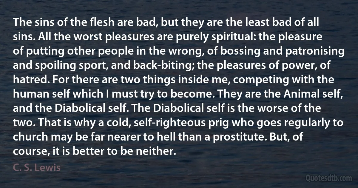 The sins of the flesh are bad, but they are the least bad of all sins. All the worst pleasures are purely spiritual: the pleasure of putting other people in the wrong, of bossing and patronising and spoiling sport, and back-biting; the pleasures of power, of hatred. For there are two things inside me, competing with the human self which I must try to become. They are the Animal self, and the Diabolical self. The Diabolical self is the worse of the two. That is why a cold, self-righteous prig who goes regularly to church may be far nearer to hell than a prostitute. But, of course, it is better to be neither. (C. S. Lewis)