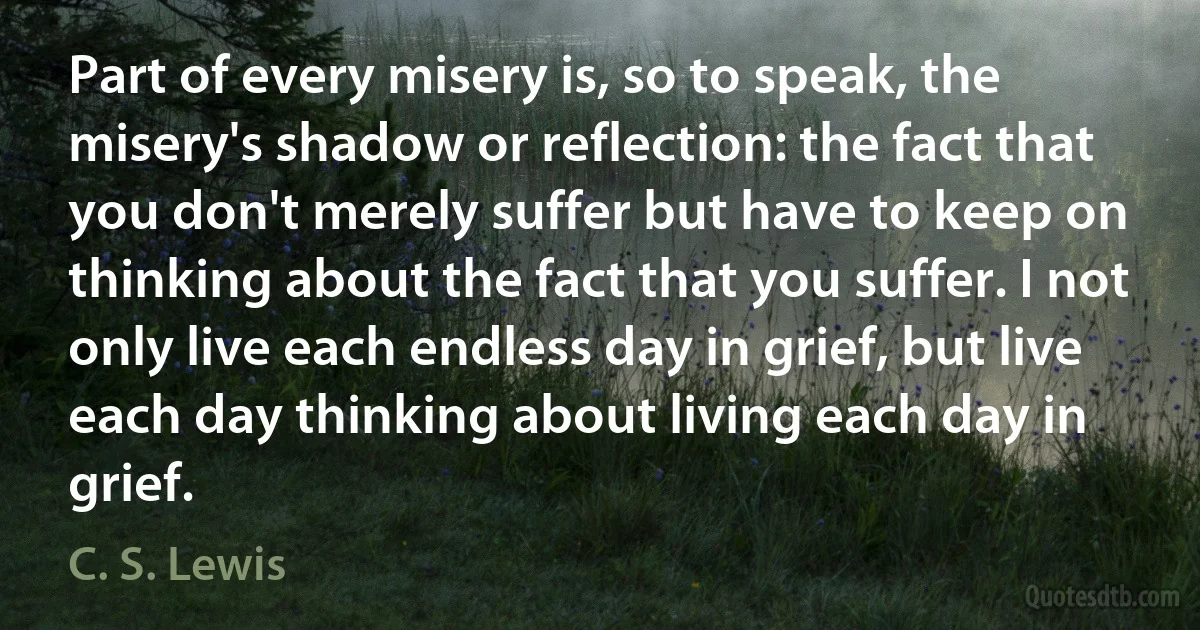 Part of every misery is, so to speak, the misery's shadow or reflection: the fact that you don't merely suffer but have to keep on thinking about the fact that you suffer. I not only live each endless day in grief, but live each day thinking about living each day in grief. (C. S. Lewis)