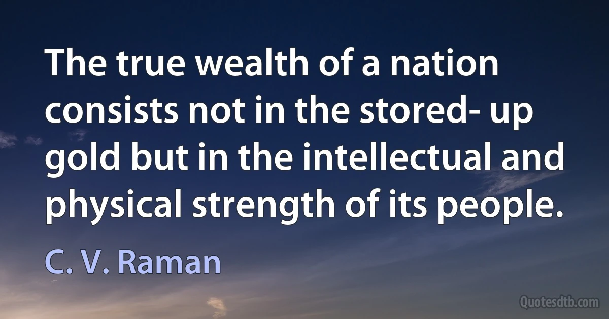 The true wealth of a nation consists not in the stored- up gold but in the intellectual and physical strength of its people. (C. V. Raman)