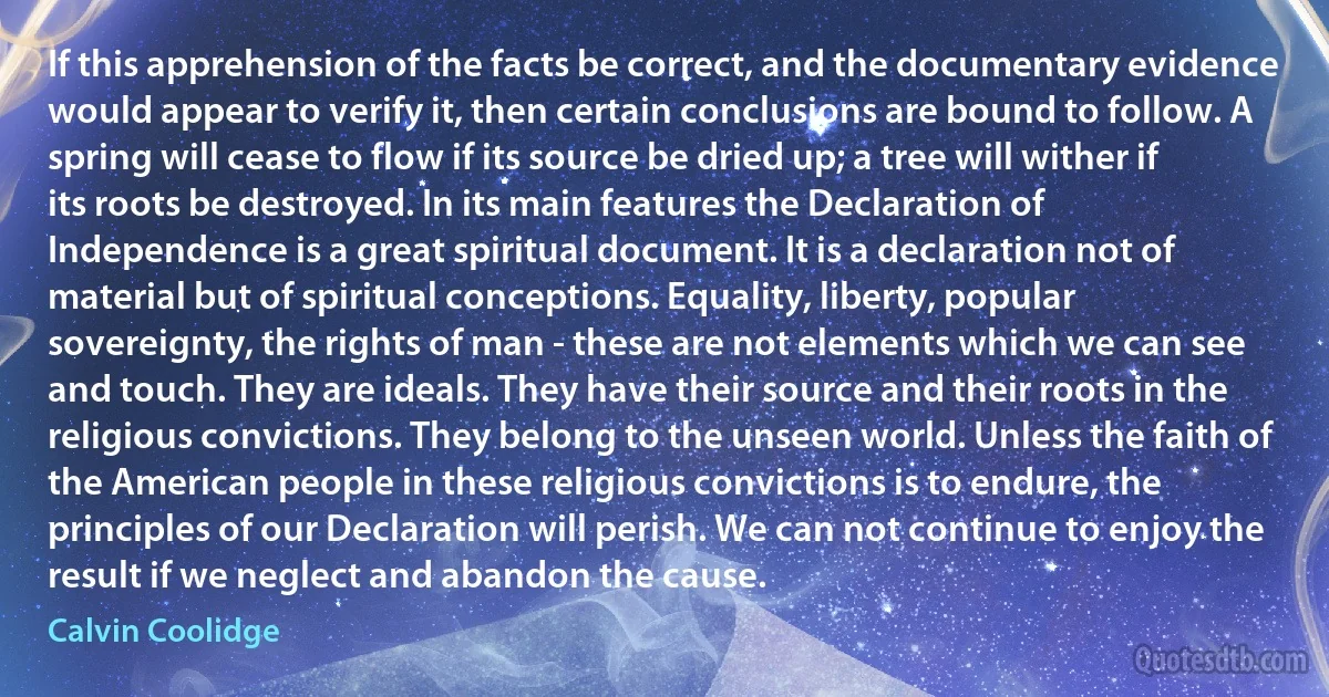 If this apprehension of the facts be correct, and the documentary evidence would appear to verify it, then certain conclusions are bound to follow. A spring will cease to flow if its source be dried up; a tree will wither if its roots be destroyed. In its main features the Declaration of Independence is a great spiritual document. It is a declaration not of material but of spiritual conceptions. Equality, liberty, popular sovereignty, the rights of man - these are not elements which we can see and touch. They are ideals. They have their source and their roots in the religious convictions. They belong to the unseen world. Unless the faith of the American people in these religious convictions is to endure, the principles of our Declaration will perish. We can not continue to enjoy the result if we neglect and abandon the cause. (Calvin Coolidge)