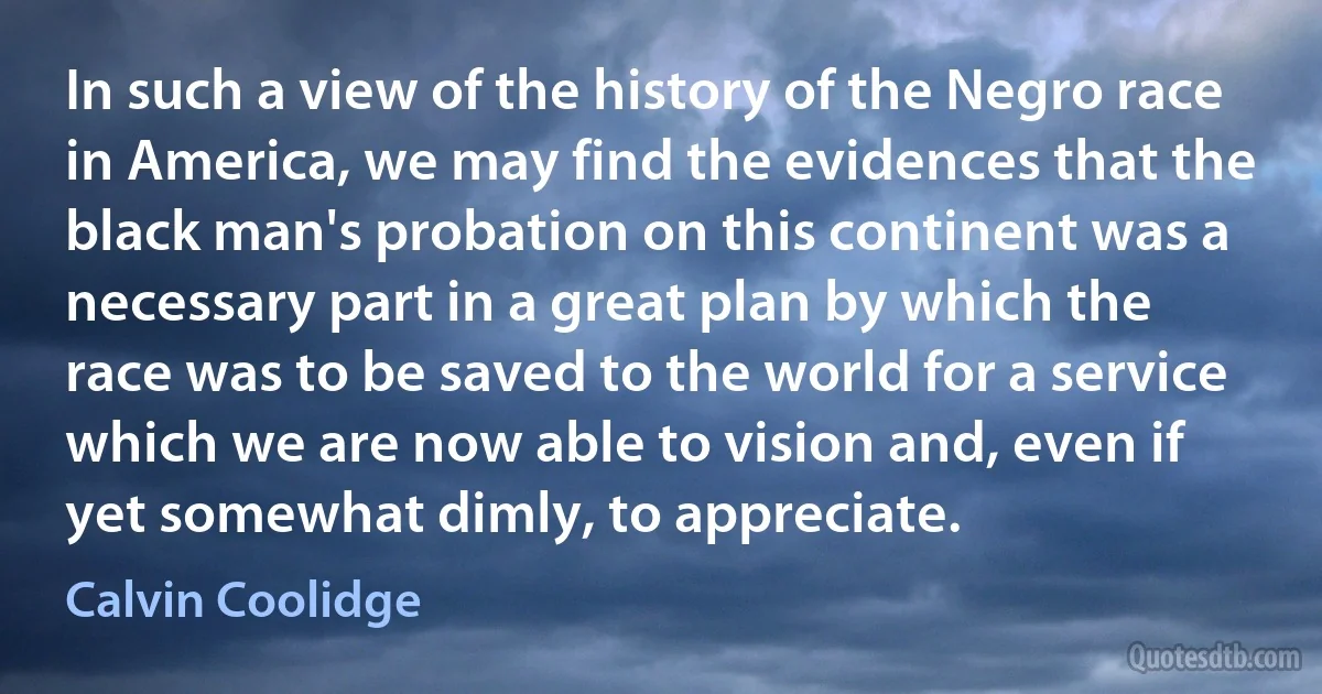 In such a view of the history of the Negro race in America, we may find the evidences that the black man's probation on this continent was a necessary part in a great plan by which the race was to be saved to the world for a service which we are now able to vision and, even if yet somewhat dimly, to appreciate. (Calvin Coolidge)