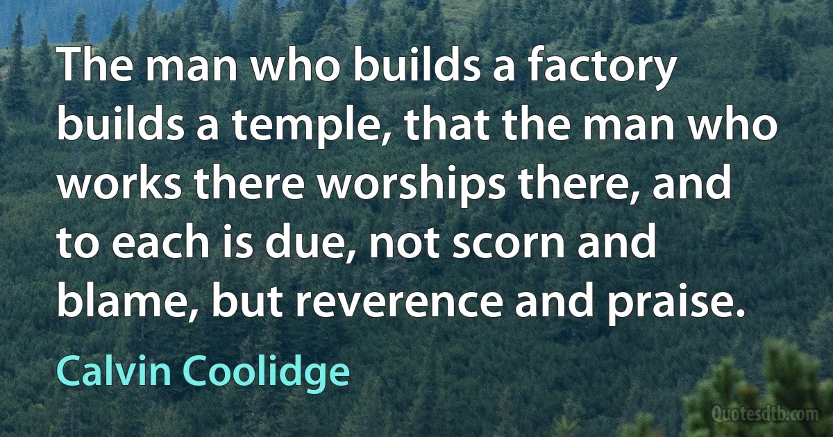 The man who builds a factory builds a temple, that the man who works there worships there, and to each is due, not scorn and blame, but reverence and praise. (Calvin Coolidge)