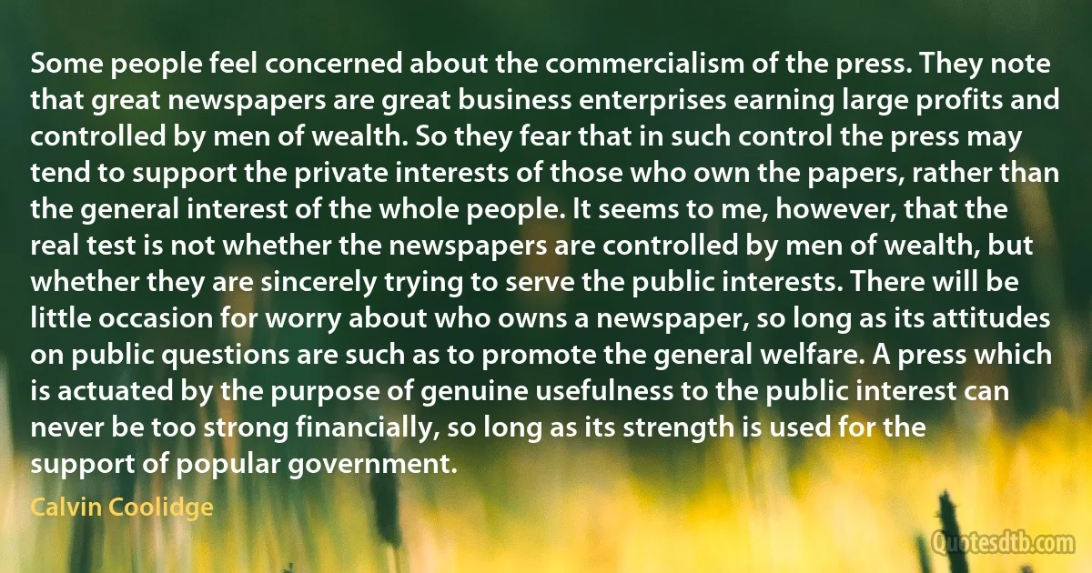 Some people feel concerned about the commercialism of the press. They note that great newspapers are great business enterprises earning large profits and controlled by men of wealth. So they fear that in such control the press may tend to support the private interests of those who own the papers, rather than the general interest of the whole people. It seems to me, however, that the real test is not whether the newspapers are controlled by men of wealth, but whether they are sincerely trying to serve the public interests. There will be little occasion for worry about who owns a newspaper, so long as its attitudes on public questions are such as to promote the general welfare. A press which is actuated by the purpose of genuine usefulness to the public interest can never be too strong financially, so long as its strength is used for the support of popular government. (Calvin Coolidge)