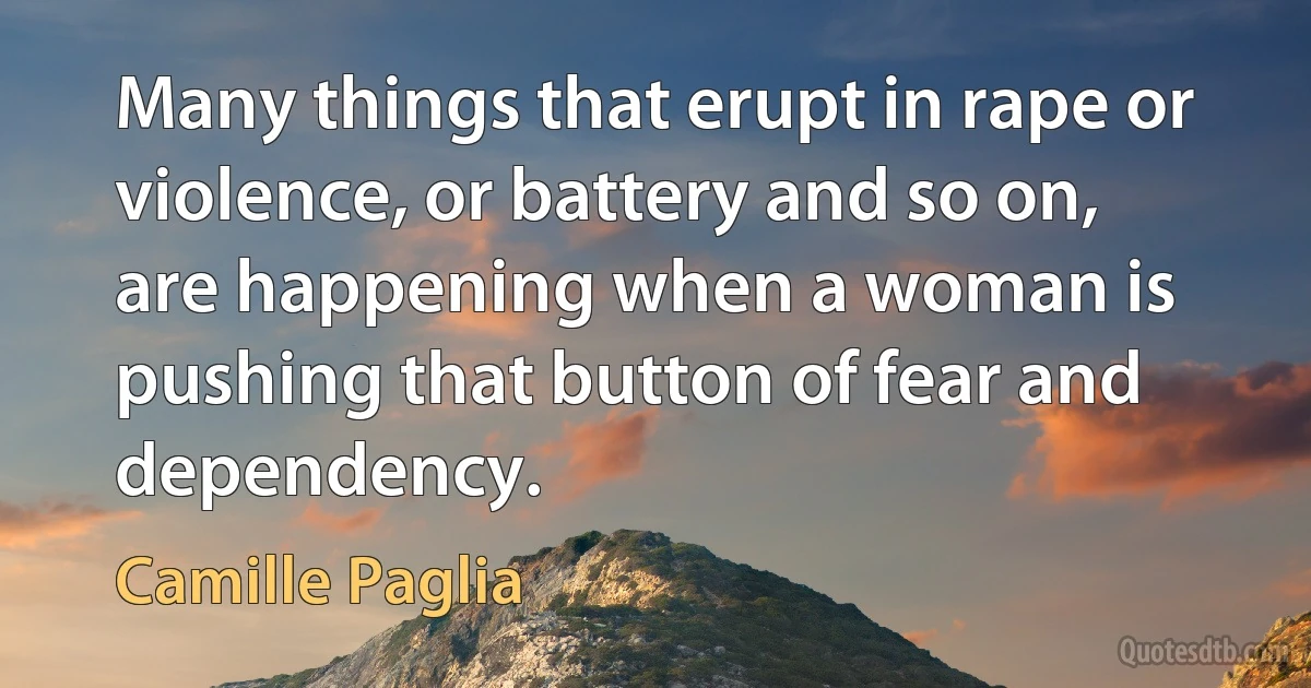 Many things that erupt in rape or violence, or battery and so on, are happening when a woman is pushing that button of fear and dependency. (Camille Paglia)