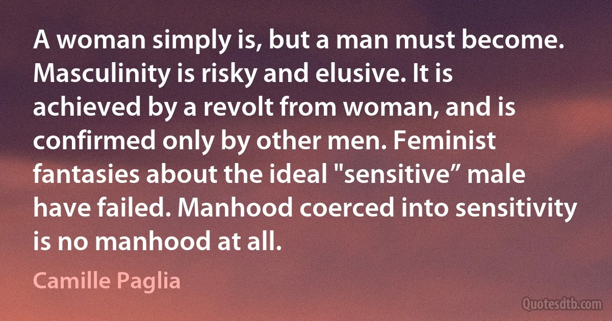 A woman simply is, but a man must become. Masculinity is risky and elusive. It is achieved by a revolt from woman, and is confirmed only by other men. Feminist fantasies about the ideal "sensitive” male have failed. Manhood coerced into sensitivity is no manhood at all. (Camille Paglia)