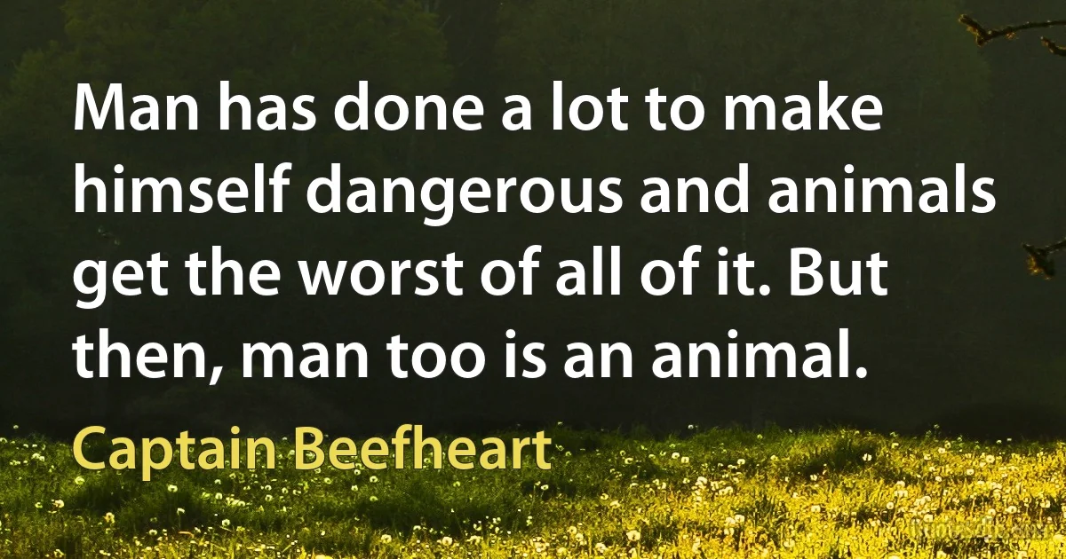 Man has done a lot to make himself dangerous and animals get the worst of all of it. But then, man too is an animal. (Captain Beefheart)