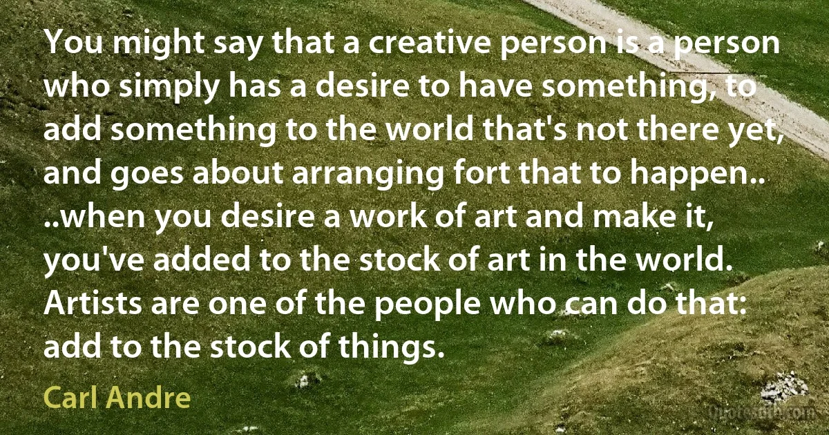 You might say that a creative person is a person who simply has a desire to have something, to add something to the world that's not there yet, and goes about arranging fort that to happen.. ..when you desire a work of art and make it, you've added to the stock of art in the world. Artists are one of the people who can do that: add to the stock of things. (Carl Andre)