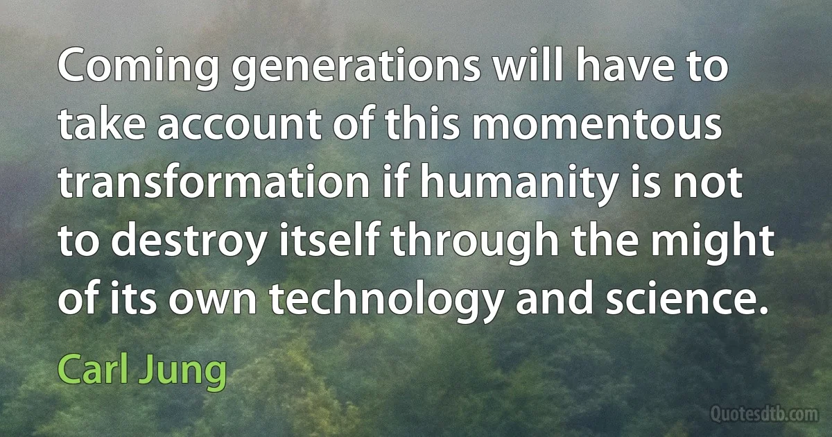 Coming generations will have to take account of this momentous transformation if humanity is not to destroy itself through the might of its own technology and science. (Carl Jung)