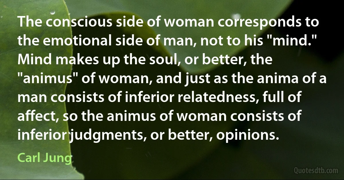 The conscious side of woman corresponds to the emotional side of man, not to his "mind." Mind makes up the soul, or better, the "animus" of woman, and just as the anima of a man consists of inferior relatedness, full of affect, so the animus of woman consists of inferior judgments, or better, opinions. (Carl Jung)