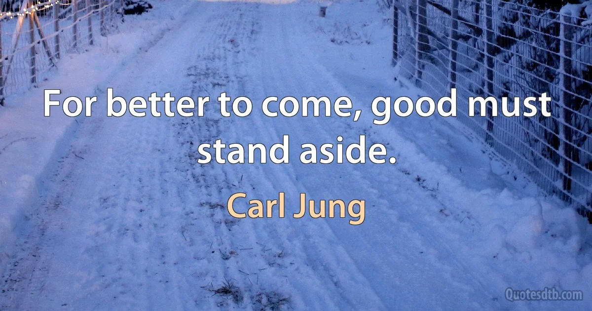 For better to come, good must stand aside. (Carl Jung)