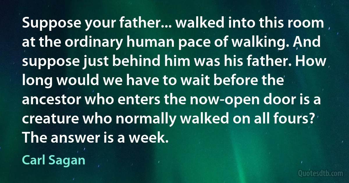 Suppose your father... walked into this room at the ordinary human pace of walking. And suppose just behind him was his father. How long would we have to wait before the ancestor who enters the now-open door is a creature who normally walked on all fours? The answer is a week. (Carl Sagan)