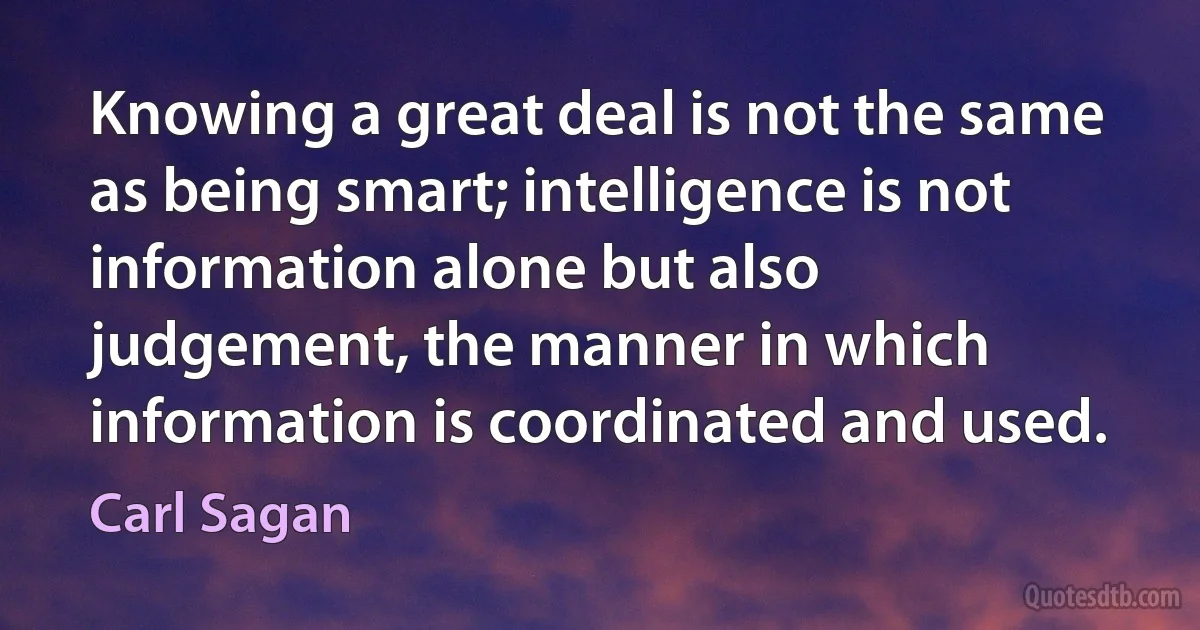 Knowing a great deal is not the same as being smart; intelligence is not information alone but also judgement, the manner in which information is coordinated and used. (Carl Sagan)