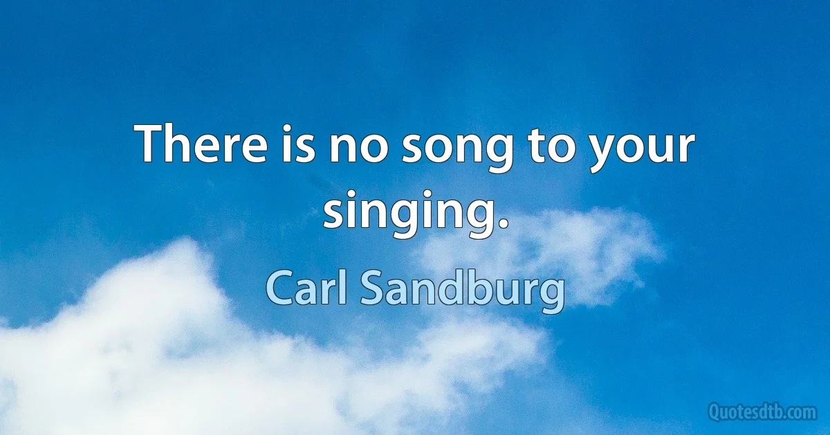 There is no song to your singing. (Carl Sandburg)