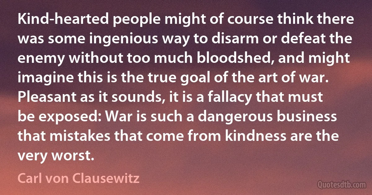 Kind-hearted people might of course think there was some ingenious way to disarm or defeat the enemy without too much bloodshed, and might imagine this is the true goal of the art of war. Pleasant as it sounds, it is a fallacy that must be exposed: War is such a dangerous business that mistakes that come from kindness are the very worst. (Carl von Clausewitz)