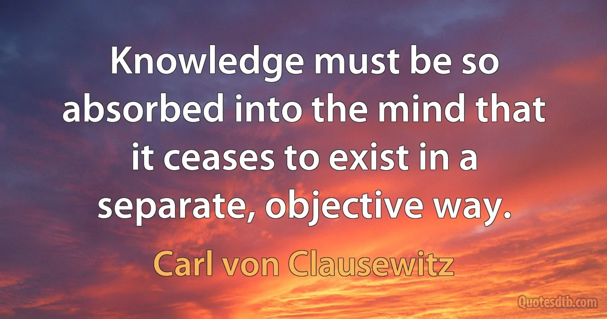 Knowledge must be so absorbed into the mind that it ceases to exist in a separate, objective way. (Carl von Clausewitz)