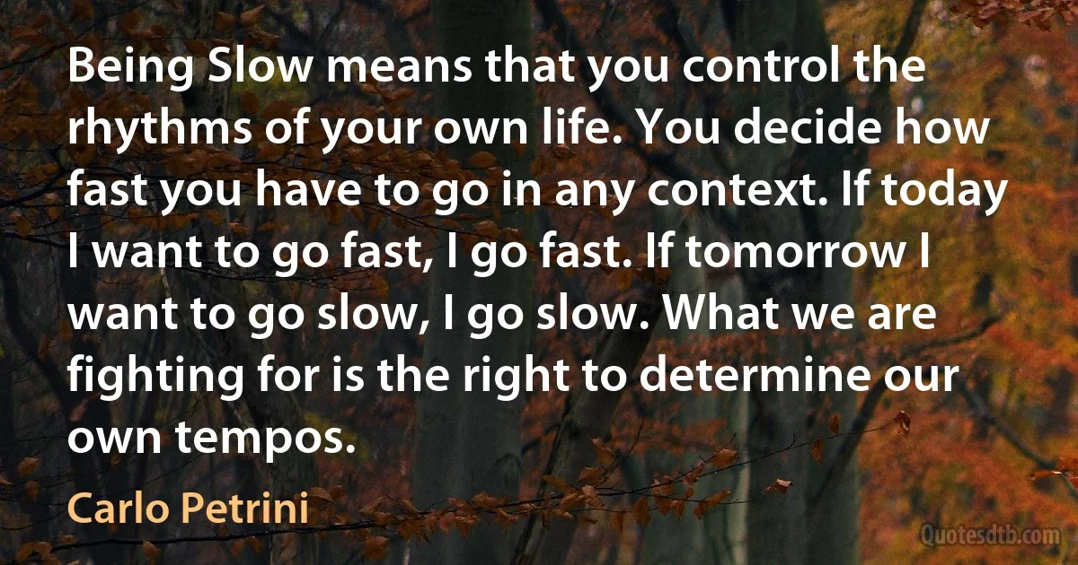 Being Slow means that you control the rhythms of your own life. You decide how fast you have to go in any context. If today I want to go fast, I go fast. If tomorrow I want to go slow, I go slow. What we are fighting for is the right to determine our own tempos. (Carlo Petrini)