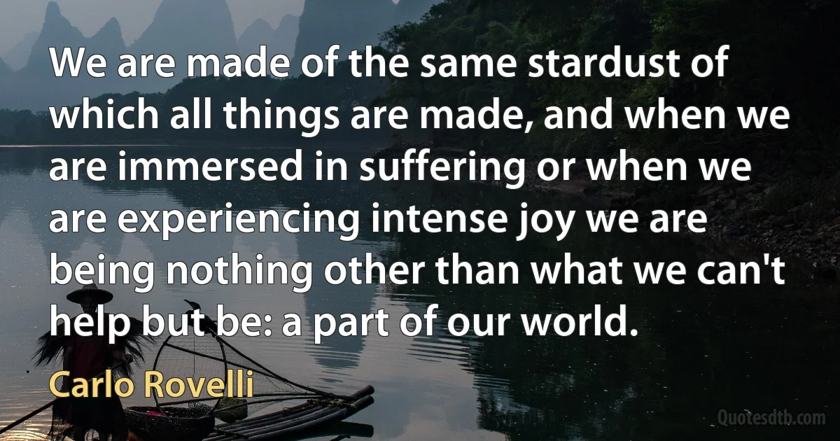 We are made of the same stardust of which all things are made, and when we are immersed in suffering or when we are experiencing intense joy we are being nothing other than what we can't help but be: a part of our world. (Carlo Rovelli)