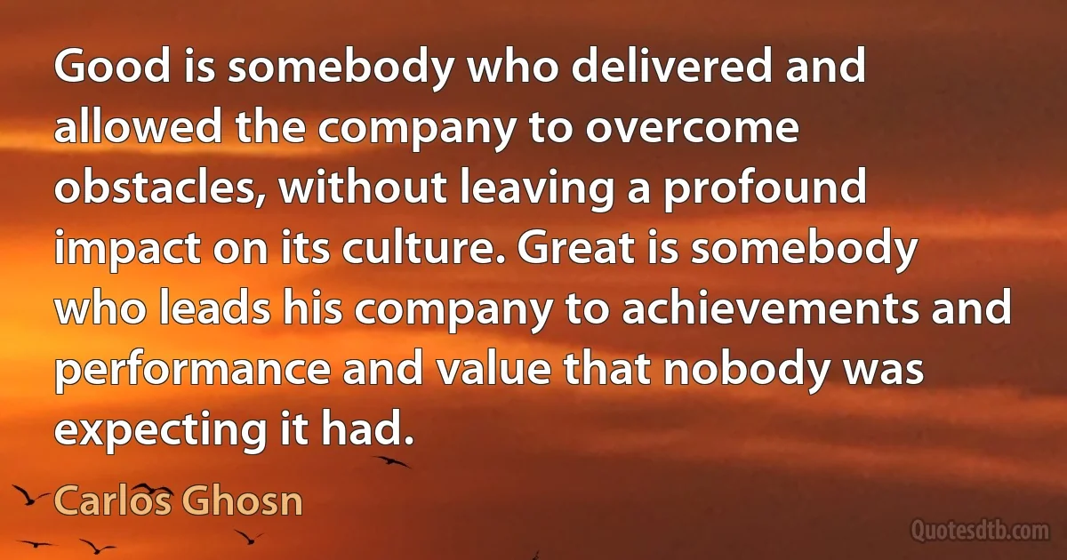 Good is somebody who delivered and allowed the company to overcome obstacles, without leaving a profound impact on its culture. Great is somebody who leads his company to achievements and performance and value that nobody was expecting it had. (Carlos Ghosn)