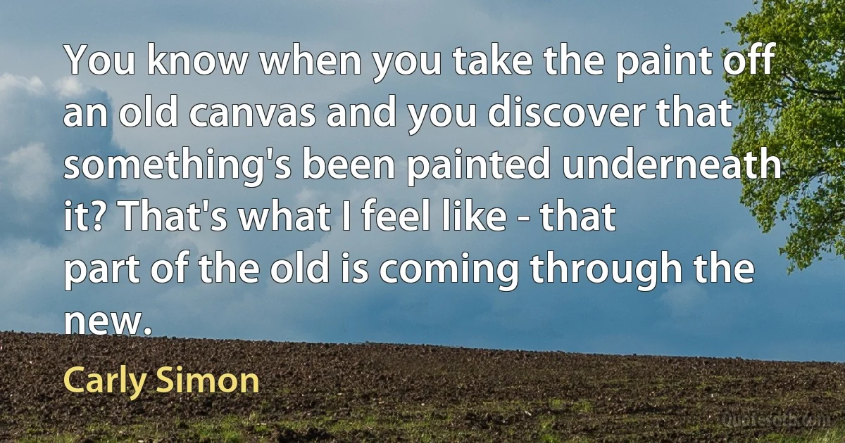 You know when you take the paint off an old canvas and you discover that something's been painted underneath it? That's what I feel like - that part of the old is coming through the new. (Carly Simon)