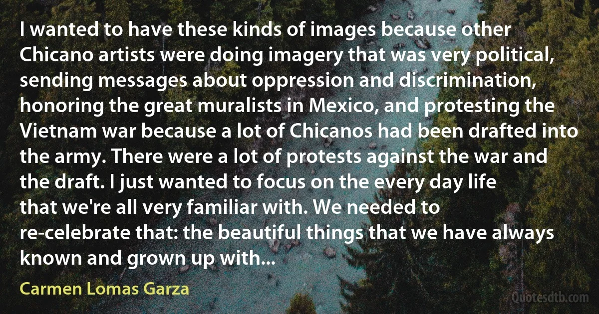 I wanted to have these kinds of images because other Chicano artists were doing imagery that was very political, sending messages about oppression and discrimination, honoring the great muralists in Mexico, and protesting the Vietnam war because a lot of Chicanos had been drafted into the army. There were a lot of protests against the war and the draft. I just wanted to focus on the every day life that we're all very familiar with. We needed to re-celebrate that: the beautiful things that we have always known and grown up with... (Carmen Lomas Garza)