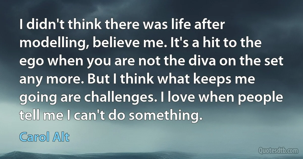 I didn't think there was life after modelling, believe me. It's a hit to the ego when you are not the diva on the set any more. But I think what keeps me going are challenges. I love when people tell me I can't do something. (Carol Alt)