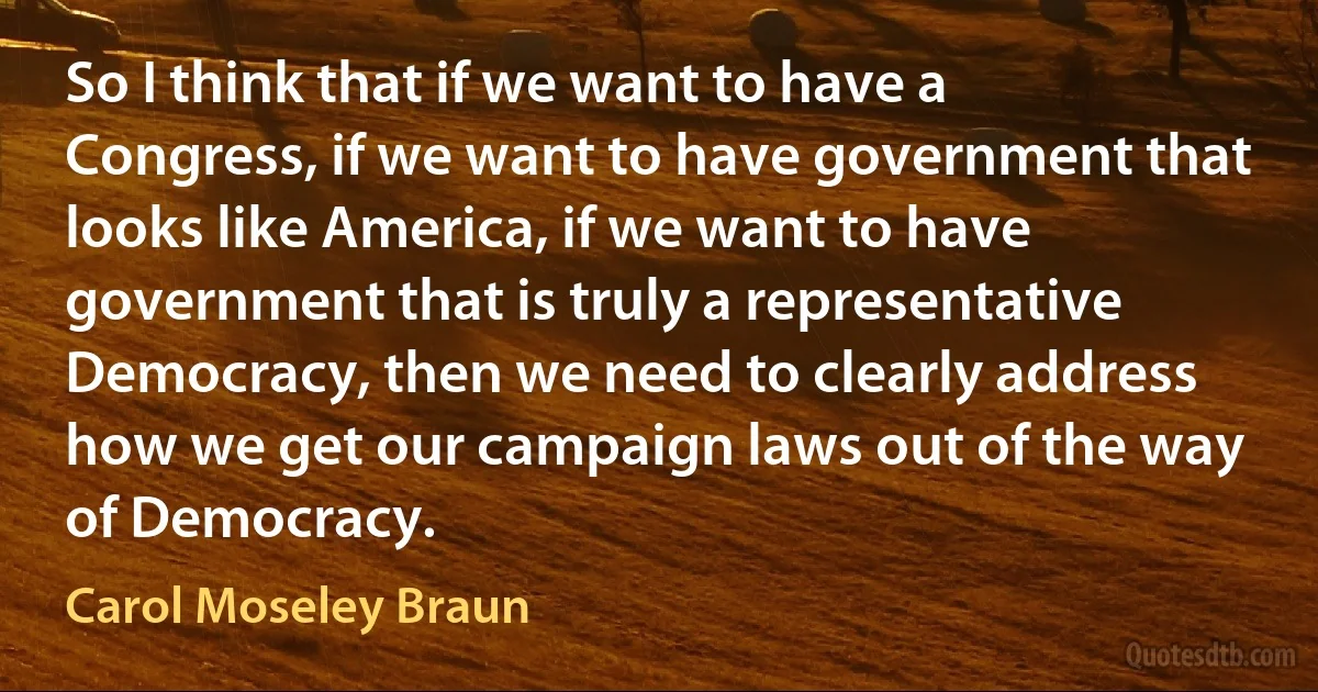 So I think that if we want to have a Congress, if we want to have government that looks like America, if we want to have government that is truly a representative Democracy, then we need to clearly address how we get our campaign laws out of the way of Democracy. (Carol Moseley Braun)