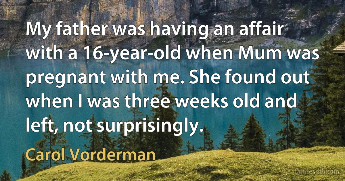 My father was having an affair with a 16-year-old when Mum was pregnant with me. She found out when I was three weeks old and left, not surprisingly. (Carol Vorderman)