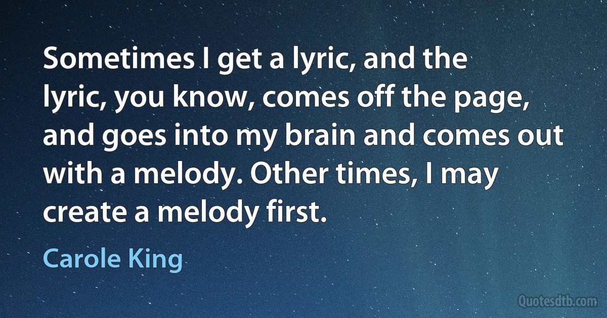 Sometimes I get a lyric, and the lyric, you know, comes off the page, and goes into my brain and comes out with a melody. Other times, I may create a melody first. (Carole King)