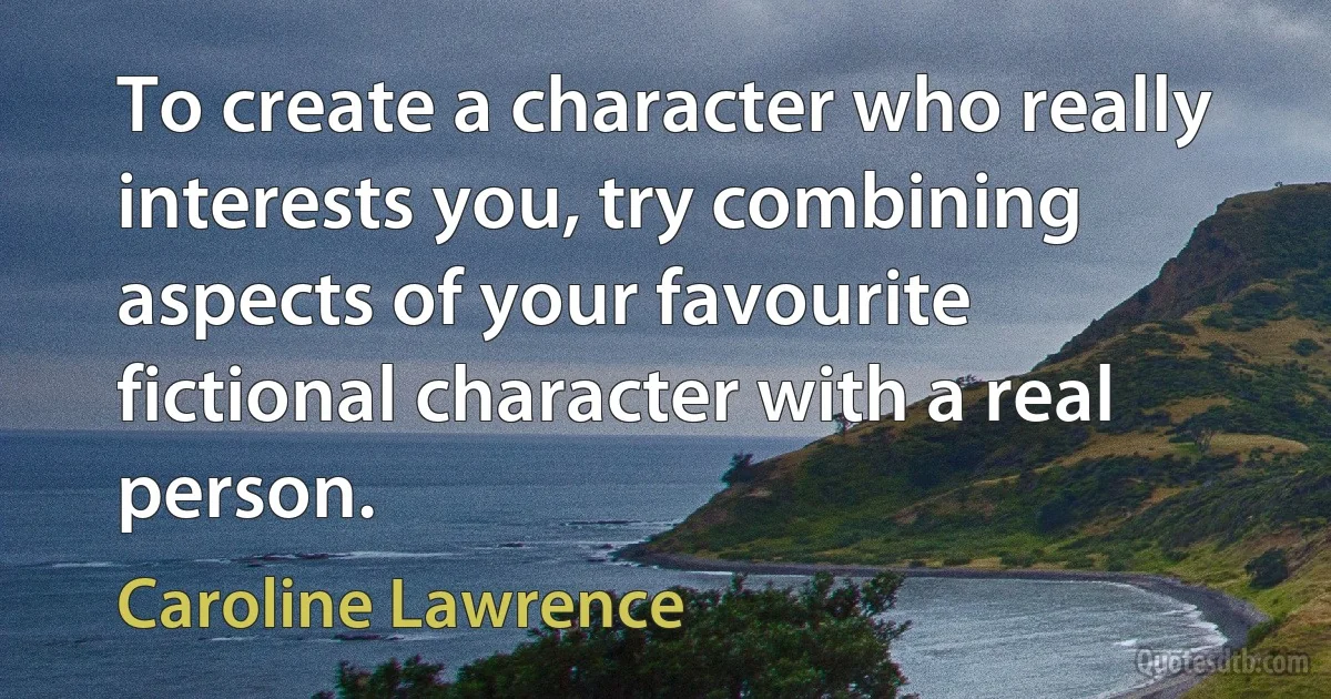 To create a character who really interests you, try combining aspects of your favourite fictional character with a real person. (Caroline Lawrence)