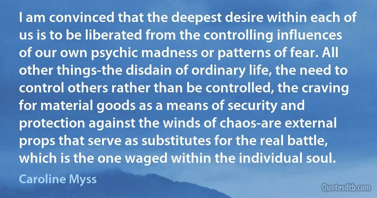 I am convinced that the deepest desire within each of us is to be liberated from the controlling influences of our own psychic madness or patterns of fear. All other things-the disdain of ordinary life, the need to control others rather than be controlled, the craving for material goods as a means of security and protection against the winds of chaos-are external props that serve as substitutes for the real battle, which is the one waged within the individual soul. (Caroline Myss)