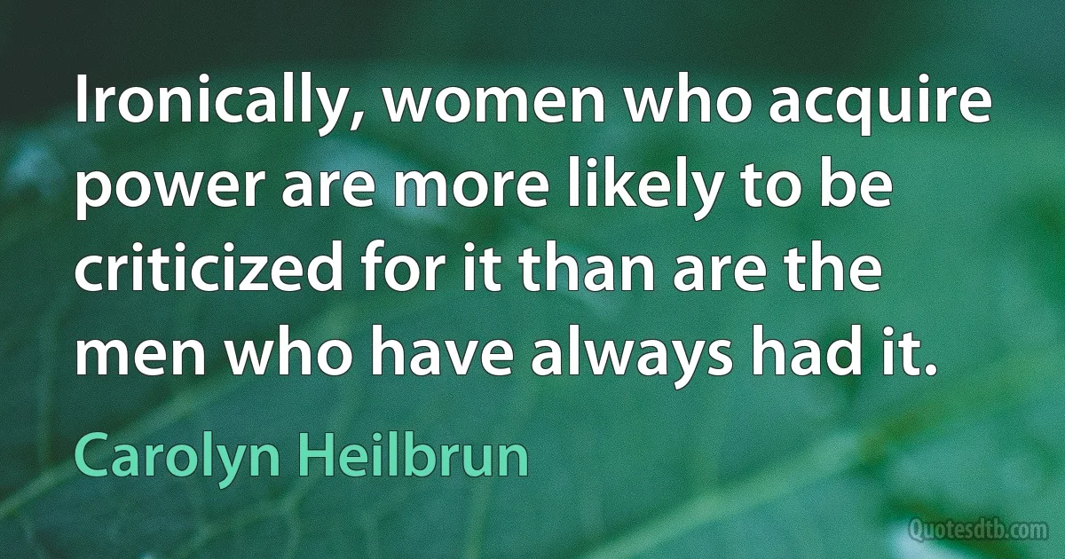 Ironically, women who acquire power are more likely to be criticized for it than are the men who have always had it. (Carolyn Heilbrun)