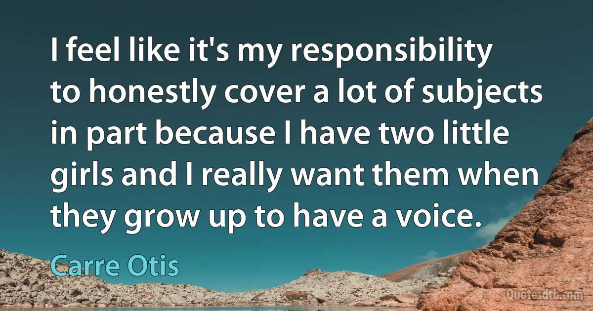 I feel like it's my responsibility to honestly cover a lot of subjects in part because I have two little girls and I really want them when they grow up to have a voice. (Carre Otis)