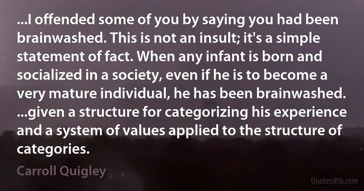 ...I offended some of you by saying you had been brainwashed. This is not an insult; it's a simple statement of fact. When any infant is born and socialized in a society, even if he is to become a very mature individual, he has been brainwashed. ...given a structure for categorizing his experience and a system of values applied to the structure of categories. (Carroll Quigley)