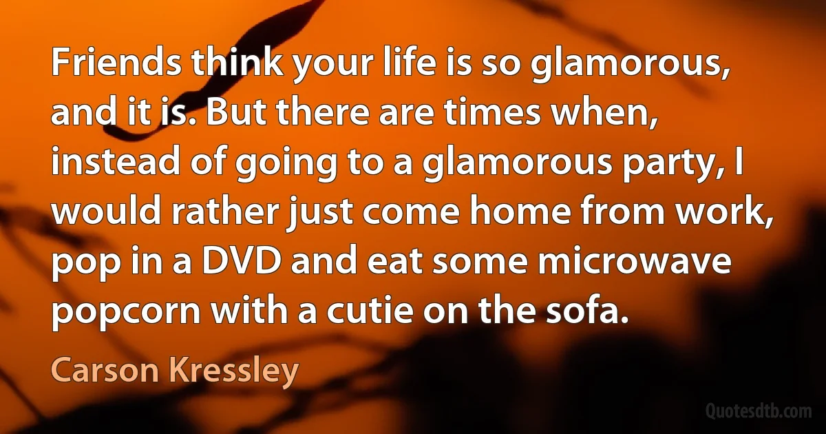 Friends think your life is so glamorous, and it is. But there are times when, instead of going to a glamorous party, I would rather just come home from work, pop in a DVD and eat some microwave popcorn with a cutie on the sofa. (Carson Kressley)