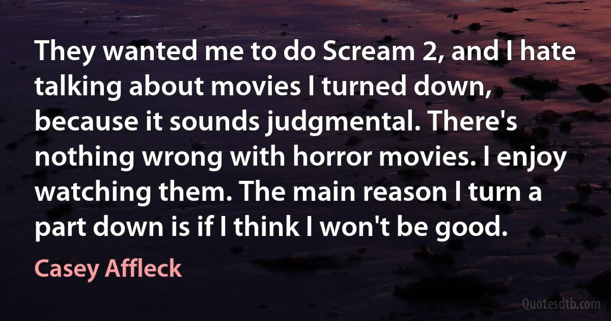 They wanted me to do Scream 2, and I hate talking about movies I turned down, because it sounds judgmental. There's nothing wrong with horror movies. I enjoy watching them. The main reason I turn a part down is if I think I won't be good. (Casey Affleck)