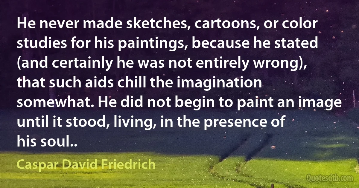 He never made sketches, cartoons, or color studies for his paintings, because he stated (and certainly he was not entirely wrong), that such aids chill the imagination somewhat. He did not begin to paint an image until it stood, living, in the presence of his soul.. (Caspar David Friedrich)