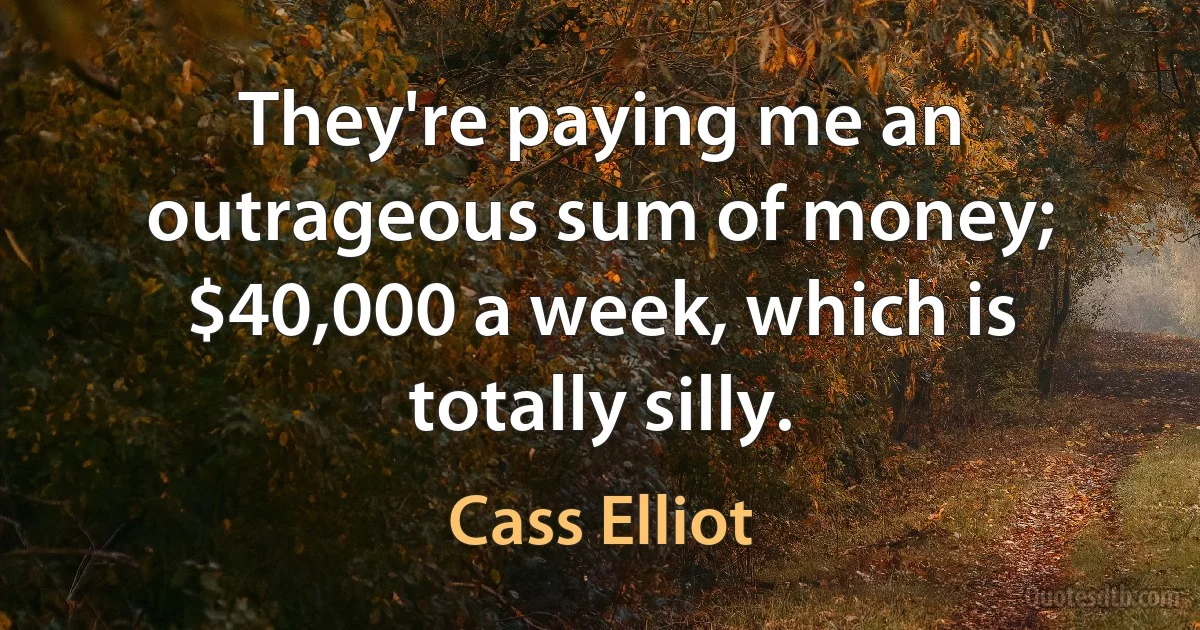 They're paying me an outrageous sum of money; $40,000 a week, which is totally silly. (Cass Elliot)