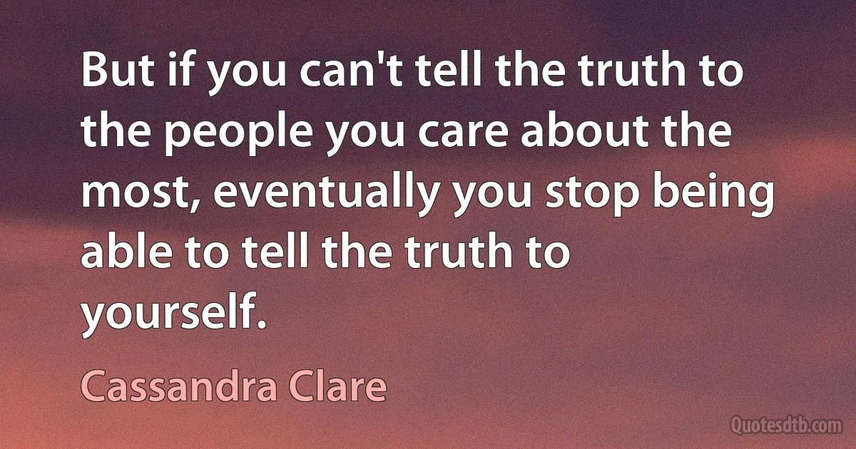 But if you can't tell the truth to the people you care about the most, eventually you stop being able to tell the truth to yourself. (Cassandra Clare)