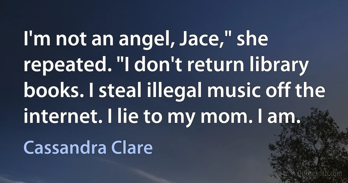 I'm not an angel, Jace," she repeated. "I don't return library books. I steal illegal music off the internet. I lie to my mom. I am. (Cassandra Clare)