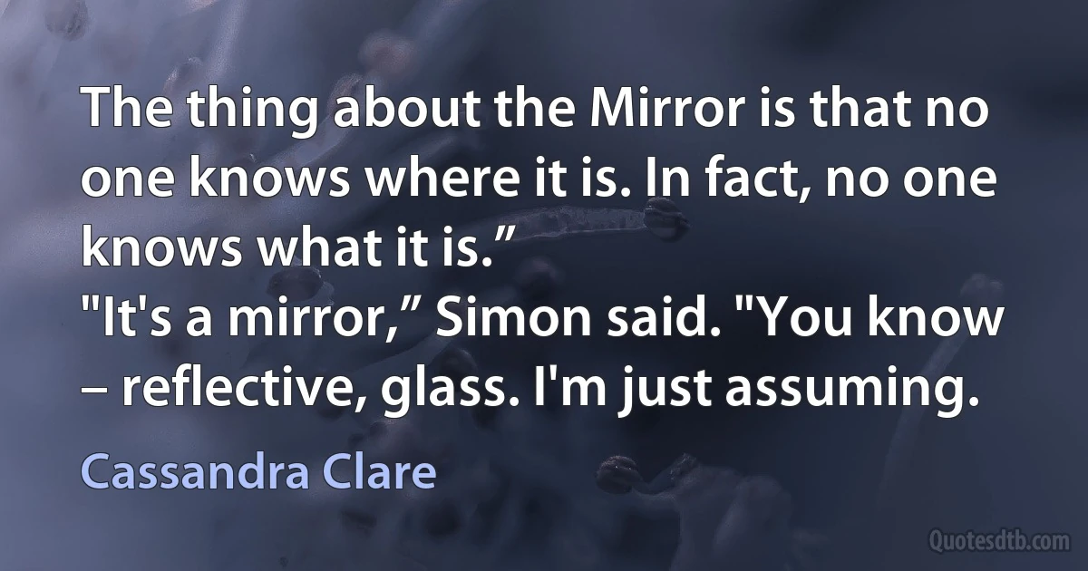 The thing about the Mirror is that no one knows where it is. In fact, no one knows what it is.”
"It's a mirror,” Simon said. "You know – reflective, glass. I'm just assuming. (Cassandra Clare)