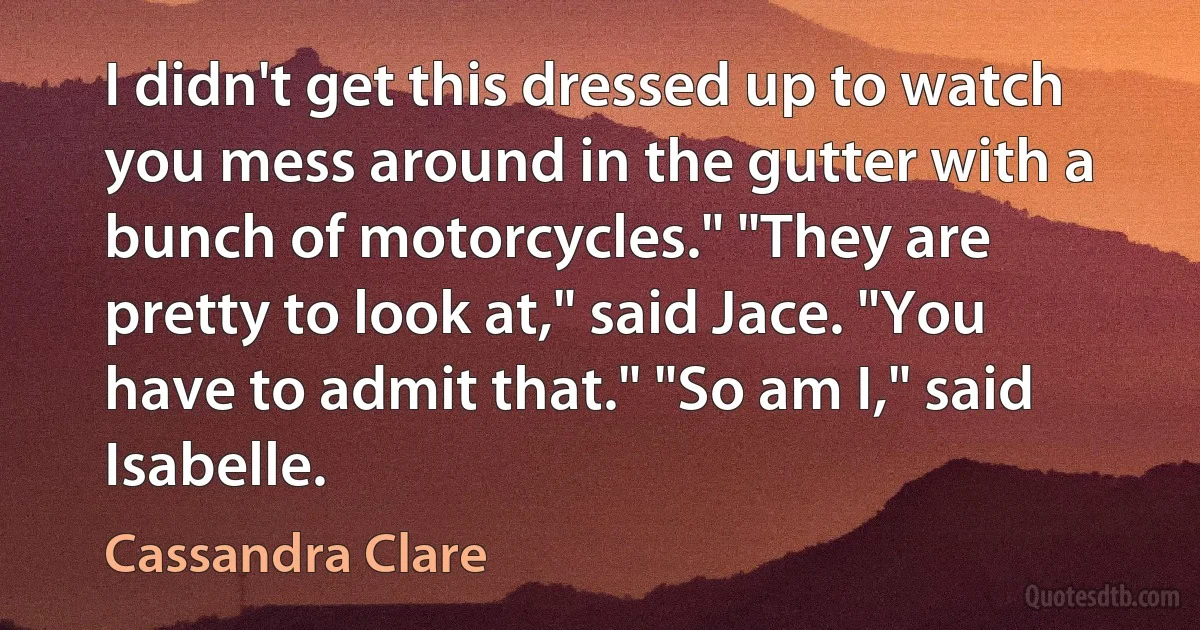 I didn't get this dressed up to watch you mess around in the gutter with a bunch of motorcycles." "They are pretty to look at," said Jace. "You have to admit that." "So am I," said Isabelle. (Cassandra Clare)